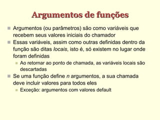 Argumentos de funções
 Argumentos (ou parâmetros) são como variáveis que
recebem seus valores iniciais do chamador
 Essas variáveis, assim como outras definidas dentro da
função são ditas locais, isto é, só existem no lugar onde
foram definidas
 Ao retornar ao ponto de chamada, as variáveis locais são
descartadas
 Se uma função define n argumentos, a sua chamada
deve incluir valores para todos eles
 Exceção: argumentos com valores default
 
