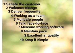 1 Satisfy the customer
2 Welcome change
3 Deliver frequently
4 Working as a team
5 Motivate people
6 Talk, face-to-face
7 Measure working software
8 Maintain pace
9 Excellent at quality
10 Keep it simple
 
