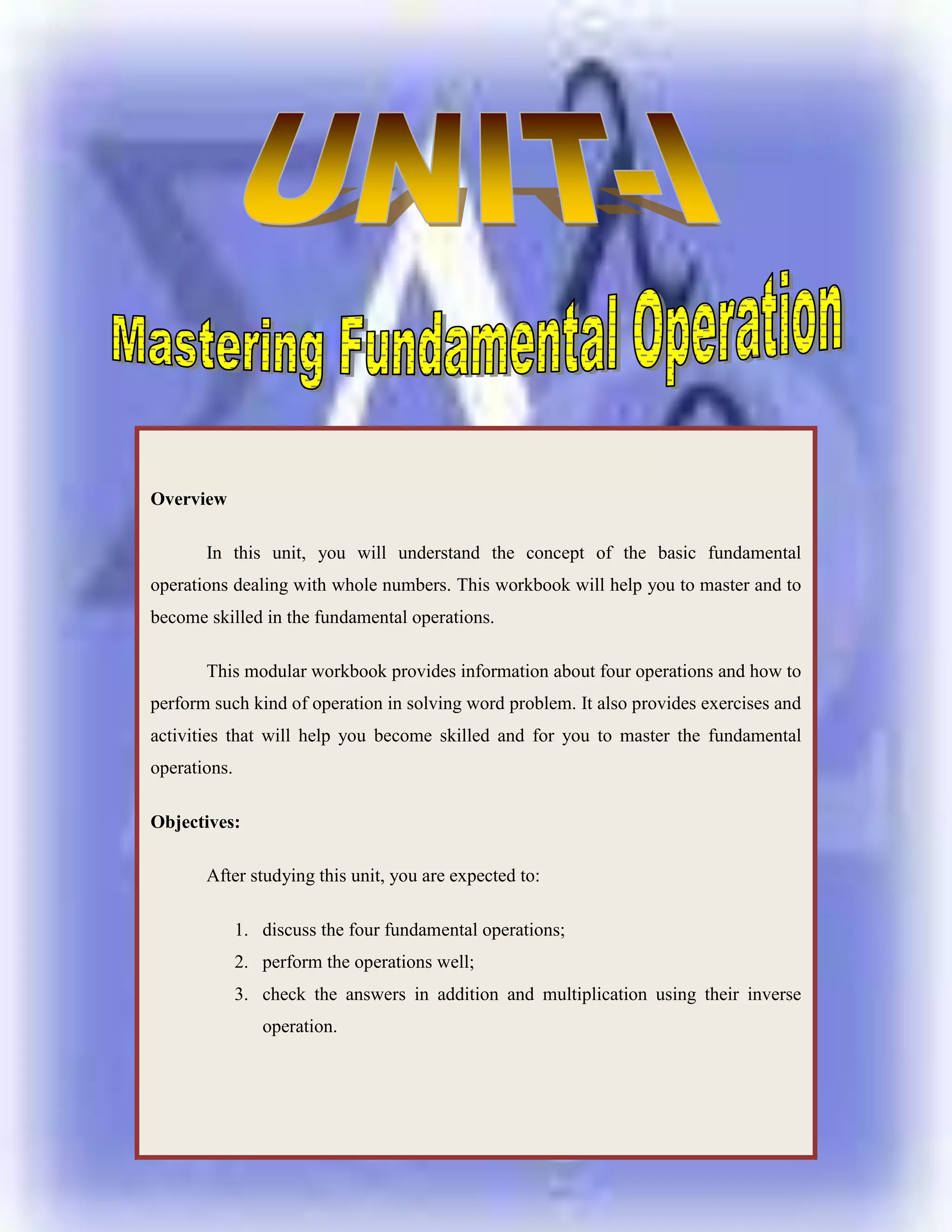 Overview In this unit, you will understand the concept of the basic fundamental operations dealing with whole numbers. This workbook will help you to master and to become skilled in the fundamental operations.This modular workbook provides information about four operations and how to perform such kind of operation in solving word problem. It also provides exercises and activities that will help you become skilled and for you to master the fundamental operations.Objectives:After studying this unit, you are expected to:discuss the four fundamental operations;perform the operations well;check the answers in addition and multiplication using their inverse operation.<br />-919101-8661210<br />