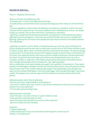 DELIVERY OF INFO Cont…
Phase II – Haybarker (10 minutes):
What is a Thunder storm(lightning, hail):
-A thunderstorm is a storm with lightning and thunder
-Its produced by a cumulonimbus cloud, usually producing gusty winds, heavy rain and sometimes
hail.
-The basic ingredients used to make a thunderstorm are moisture, unstable air and lift. You need
moisture to form clouds and rain. You need unstable air that is relatively warm and can rise rapidly.
Finally, you need lift. This can form from fronts, sea breezes or mountains.
-Lightning is a bright flash of electricity produced by a thunderstorm. All thunderstorms produce
lightning and are very dangerous. If you hear the sound of thunder, then you are in danger from
lightning. Lightning kills and injures more people each year than hurricanes or tornadoes; between
75 to 100 people.
-Lightning is an electric current. Within a thundercloud way up in the sky, many small bits of ice
(frozen raindrops) bump into each other as they move around in the air. All of those collisions create
an electric charge. After a while, the whole cloud fills up with electrical charges. The positive charges
or protons form at the top of the cloud and the negative charges or electrons form at the bottom of
the cloud. Since opposites attract, that causes a positive charge to build up on the ground beneath
the cloud. The grounds electrical charge concentrates around anything that sticks up, such as
mountains, people, or single trees. The charge coming up from these points eventually connects
with a charge reaching down from the clouds and - zap - lightning strikes!
Hail is created when small water droplets are caught in the updraft of a thunderstorm. These water
droplets are lifted higher and higher into the sky until they freeze into ice. Once they become heavy,
they will start to fall. If the smaller hailstones get caught in the updraft again, they will get more
water on them and get lifted higher in the sky and get bigger. Once they get lifted again, they freeze
and fall. This happens over and over again until the hailstone is too heavy and then falls to the
ground.
Safety precautions when there is lightening
-Get into your home, large building, or hard topped car
-If you are in a field or open area, crouch on your knees and bend over. Don't lie on the wet ground
because it can carry electricity!
-If in the water, get out and get away.
Safety precautions (outside)
-stay in the open, not under a tree or in a picnic shelter or shed
-move away from anything made of metal
-get to the lowest point possible if you are on a hill or mountain
- get out of a boat and into a building
Questions
1. What is lightening?
2. What should you do if you are at the beach swimming when a storm occurs?
3.What is a Thunderstorm?
 