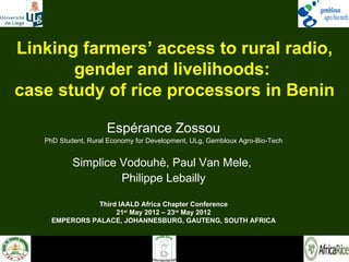 Linking farmers’ access to rural radio,
       gender and livelihoods:
case study of rice processors in Benin

                     Espérance Zossou
   PhD Student, Rural Economy for Development, ULg, Gembloux Agro-Bio-Tech


           Simplice Vodouhè, Paul Van Mele,
                    Philippe Lebailly

                Third IAALD Africa Chapter Conference
                     21st May 2012 – 23rd May 2012
     EMPERORS PALACE, JOHANNESBURG, GAUTENG, SOUTH AFRICA
 