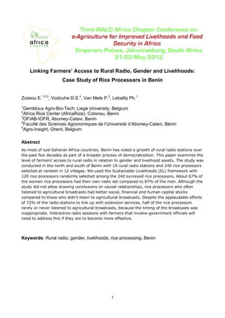 Linking Farmers’ Access to Rural Radio, Gender and Livelihoods:
                     Case Study of Rice Processors in Benin


Zossou E.1,2,3, Vodouhe D.S.4, Van Mele P.5, Lebailly Ph.1
1
 Gembloux Agro-Bio-Tech, Liege University, Belgium
2
 Africa Rice Center (AfricaRice), Cotonou, Benin
3
 OFIAB-IOFR, Abomey-Calavi, Benin
4
 Faculté des Sciences Agronomiques de l’Université d’Abomey-Calavi, Bénin
5
 Agro-Insight, Ghent, Belgium

Abstract
As most of sub-Saharan Africa countries, Benin has noted a growth of rural radio stations over
the past few decades as part of a broader process of democratization. This paper examines the
level of farmers’ access to rural radio in relation to gender and livelihood assets. The study was
conducted in the north and south of Benin with 18 rural radio stations and 240 rice processors
selected at random in 12 villages. We used the Sustainable Livelihoods (SL) framework with
120 rice processors randomly selected among the 240 surveyed rice processors. About 67% of
the women rice processors had their own radio set compared to 87% of the men. Although the
study did not allow drawing conclusions on causal relationships, rice processors who often
listened to agricultural broadcasts had better social, financial and human capital stocks
compared to those who didn’t listen to agricultural broadcasts. Despite the applaudable efforts
of 72% of the radio stations to link up with extension services, half of the rice processors
rarely or never listened to agricultural broadcasts, because the timing of the broadcasts was
inappropriate. Interactive radio sessions with farmers that involve government officials will
need to address this if they are to become more effective.




Keywords: Rural radio, gender, livelihoods, rice processing, Benin




                                                1
 