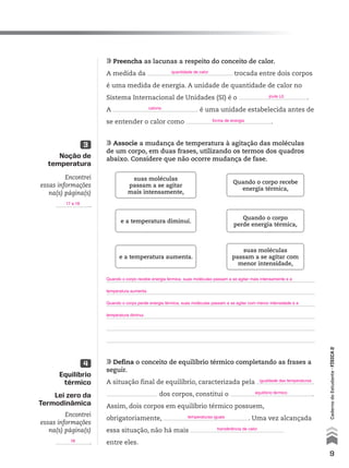 9
CadernodoEstudante•FÍSICA2
Noção de
temperatura
Equilíbrio
térmico
Lei zero da
Termodinâmica
3
4
Encontrei
essas informações
na(s) página(s)
.
Encontrei
essas informações
na(s) página(s)
.
Preencha as lacunas a respeito do conceito de calor.
A medida da trocada entre dois corpos
é uma medida de energia. A unidade de quantidade de calor no
Sistema Internacional de Unidades (SI) é o .
A é uma unidade estabelecida antes de
se entender o calor como .
Associe a mudança de temperatura à agitação das moléculas
de um corpo, em duas frases, utilizando os termos dos quadros
abaixo. Considere que não ocorre mudança de fase.
Defina o conceito de equilíbrio térmico completando as frases a
seguir.
A situação final de equilíbrio, caracterizada pela
dos corpos, constitui o .
Assim, dois corpos em equilíbrio térmico possuem,
obrigatoriamente, . Uma vez alcançada
essa situação, não há mais
entre eles.
suas moléculas
passam a se agitar
mais intensamente,
suas moléculas
passam a se agitar com
menor intensidade,
e a temperatura diminui.
e a temperatura aumenta.
Quando o corpo recebe
energia térmica,
Quando o corpo
perde energia térmica,
17 e 18
18
quantidade de calor
joule (J)
caloria
forma de energia
Quando o corpo recebe energia térmica, suas moléculas passam a se agitar mais intensamente e a
temperatura aumenta.
Quando o corpo perde energia térmica, suas moléculas passam a se agitar com menor intensidade e a
temperatura diminui.
transferência de calor
temperaturas iguais
igualdade das temperaturas
equilíbrio térmico
CAD_EST_P1_V2_CAP 01.indd 9 03.09.09 11:48:08
 