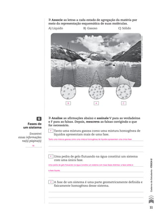 11
CadernodoEstudante•FÍSICA2
Associe as letras a cada estado de agregação da matéria por
meio da representação esquemática de suas moléculas.
A)	Líquido	 B)	Gasoso	 C)	Sólido
Analise as afirmações abaixo e assinale V para as verdadeiras
e F para as falsas. Depois, reescreva as falsas corrigindo o que
for necessário.
Tanto uma mistura gasosa como uma mistura homogênea de
líquidos apresentam mais de uma fase.
Uma pedra de gelo flutuando na água constitui um sistema
com uma única fase.
A fase de um sistema é uma parte geometricamente definida e
fisicamente homogênea desse sistema.
Fases de
um sistema
6
Encontrei
essas informações
na(s) página(s)
.
AltrendoNature/Gettyimages
Estado sólidoEstado líquidoEstado gasoso
F
F
V
Tanto uma mistura gasosa como uma mistura homogênea de líquidos apresentam uma única fase.
Uma pedra de gelo flutuando na água constitui um sistema com duas fases distintas: a fase sólida e
a fase líquida.
19
B A C
CAD_EST_P1_V2_CAP 01.indd 11 03.09.09 11:48:10
 