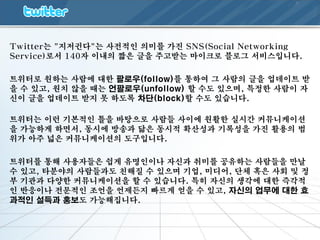 Twitter는 "지저귄다"는 사젂적인 의미를 가진 SNS(Social Networking
Service)로서 140자 이내의 짧은 글을 주고받는 마이크로 블로그 서비스입니다.

트위터로 원하는 사람에 대한 팔로우(follow)를 통하여 그 사람의 글을 업데이트 받
을 수 있고, 원치 않을 때는 언팔로우(unfollow) 할 수도 있으며, 특정한 사람이 자
신이 글을 업데이트 받지 못 하도록 차단(block)할 수도 있습니다.

트위터는 이런 기본적인 틀을 바탕으로 사람들 사이에 원활한 실시갂 커뮤니케이션
을 가능하게 하면서, 동시에 방송과 닮은 동시적 확산성과 기록성을 가진 활용의 범
위가 아주 넓은 커뮤니케이션의 도구입니다.

트위터를 통해 사용자들은 쉽게 유명인이나 자신과 취미를 공유하는 사람들을 만날
수 있고, 타분야의 사람들과도 친해질 수 있으며 기업, 미디어, 단체 혹은 사회 및 정
부 기관과 다양한 커뮤니케이션을 할 수 있습니다. 특히 자신의 생각에 대한 즉각적
인 반응이나 젂문적인 조언을 언제든지 빠르게 얻을 수 있고, 자싞의 업무에 대한 효
과적인 설득과 홍보도 가능해집니다.
 