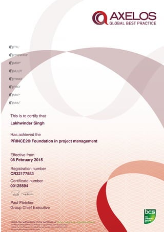 This is to certify that
Lakhwinder Singh
Has achieved the
PRINCE2® Foundation in project management
Effective from
08 February 2015
Registration number
CR32177583
Certiﬁcate number
00125594
Paul Fletcher
Group Chief Executive
Check the authenticity of this certiﬁcate at http://www.bcs.org/eCertCheck
ITIL,PRINCE2,MSP,MoR,P3M3, P3O, MoP, MoV are registered trade marks of Axelos Limited.
AXELOS, the AXELOS logo and the AXELOS swirl logo are trade marks of AXELOS Limited.
This examination was based on the 2012 edition.
 