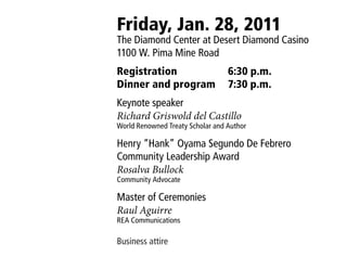 Friday, Jan. 28, 2011
The Diamond Center at Desert Diamond Casino
1100 W. Pima Mine Road
Registration                      6:30 p.m.
Dinner and program                7:30 p.m.
Keynote speaker
Richard Griswold del Castillo
World Renowned Treaty Scholar and Author

Henry “Hank” Oyama Segundo De Febrero
Community Leadership Award
Rosalva Bullock
Community Advocate

Master of Ceremonies
Raul Aguirre
REA Communications

Business attire
 
