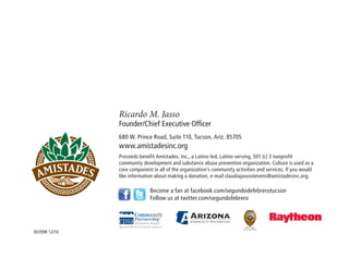 Ricardo M. Jasso
               Founder/Chief Executive Officer
               680 W. Prince Road, Suite 110, Tucson, Ariz. 85705
               www.amistadesinc.org
               Proceeds benefit Amistades, Inc., a Latino-led, Latino-serving, 501 (c) 3 nonprofit
               community development and substance abuse prevention organization. Culture is used as a
               core component in all of the organization’s community activities and services. If you would
               like information about making a donation, e-mail claudiajassostevens@amistadesinc.org.

                             Become a fan at facebook.com/segundodefebrerotucson
                             Follow us at twitter.com/segundofebrero



                                                                            Barbara LaWall
                                                                         Pima County Attorney

00709R 12/10
 