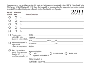 You may reserve your seat by returning this reply card with payment to Amistades, Inc., 680 W. Prince Road, Suite
110, Tucson, AZ 85705 by Jan. 21, 2011. Make checks payable to Amistades, Inc. For registration information, contact



                                                                                                2011
segundodefebrero@amistadesinc.org. Space is limited. Ticket cost is nonrefundable.

Elected       Vegetarian
Official      Meal             Names of attendees:
                       1.

                       2.

                       3.

                       4.

                       5.

           Please reserve ______      NAME_______________________________________________________________
           seats at $50 each.
                                      ADDRESS ____________________________________________________________
           Guests are listed on back.
                                      CITY __________________ STATE ____ZIP _________________________________
           Please reserve a table for
                                      TELEPHONE ______________________CELL ________________________________
           eight at $400.
           Guests are listed on back. E-MAIL ______________________________________________________________

           Sorry, I am unable to
           attend. Please accept my Method of payment:
           donation of $ ______         Check                          Cashier’s check       Money order
           benefiting Amistades, Inc.    payable to: Amistades, Inc.

                                     TOTAL PAYMENT $ ____________________________________________________
                                     AUTHORIZED SIGNATURE________________________________________________
 