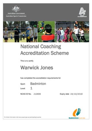 For further information visit www.ausport.gov.au/participating/coaches
Accreditation Scheme
Warwick Jones
24/10/2018NCAS ID No. J12899
This is to certify
National Coaching
has completed the accreditation requirements for
Expiry date
Badminton
1Level:
Sport:
 