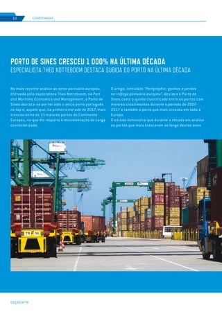 EDIÇÃO Nº74
8
PORTO DE SINES CRESCEU 1 000% NA ÚLTIMA DÉCADA
ESPECIALISTA THEO NOTTEBOOM DESTACA SUBIDA DO PORTO NA ÚLTIMA DÉCADA
Na mais recente análise ao setor portuário europeu,
efetuada pelo especialista Theo Notteboom, na Port
and Maritima Economics and Management, o Porto de
Sines destaca-se por ter sido o único porto português
no top e, aquele que, na primeira metade de 2017, mais
cresceu entre os 15 maiores portos do Continente
Europeu, no que diz respeito à movimentação de carga
contentorizada.
COORDENADAS10
O artigo, intitulado “Portgraphic: ganhos e perdas
no tráfego portuário europeu”, destaca o Porto de
Sines como o quinto classificado entre os portos com
maiores crescimentos durante o período de 2007-
2017 e também o porto que mais cresceu em toda a
Europa.
O estudo demonstra que durante a década em análise
os portos que mais cresceram ao longo destes anos
 