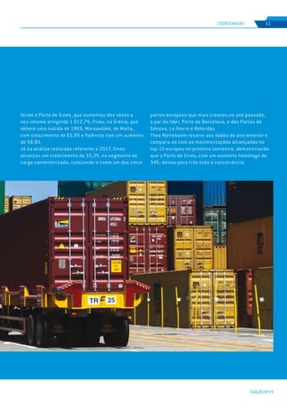 EDIÇÃO Nº74
COORDENADAS 11
foram o Porto de Sines, que aumentou dez vezes o
seu volume atingindo 1 012,7%; Pireu, na Grécia, que
obteve uma subida de 196%; Marsaxlokk, de Malta,
com crescimento de 65,8% e Valência com um aumento
de 58.8%.
Já na análise realizada referente a 2017, Sines
alcançou um crescimento de 10,3%, no segmento de
carga contentorizada, colocando-o como um dos cinco
portos europeus que mais cresceu no ano passado,
a par do líder, Porto de Barcelona, e dos Portos de
Génova, Le Havre e Roterdão.
Theo Notteboom recorre aos dados do ano anterior e
compara-os com as movimentações alcançadas no
top-15 europeu no primeiro semestre, demonstrando
que o Porto de Sines, com um aumento homólogo de
34%, deixou para trás toda a concorrência.
 
