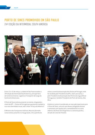 EDIÇÃO Nº74
RADAR14
Entre 13 e 15 de março, a cidade de São Paulo recebeu a
24ª edição da Intermodal South America, principal feira
de Comércio Exterior, Logística e Transporte de Carga do
Continente Americano.
O Porto de Sines esteve presente no evento, integrando o
stand da APP – Portos de Portugal que apresentou também a
sua nova identidade visual, sob o mote “A Força do Atlântico”.
O Ministro dos Transportes do Brasil, Maurício Quintella
Lessa esteve presente na inauguração, e fez questão de
PORTO DE SINES PROMOVIDO EM SÃO PAULO
24ª EDIÇÃO DA INTERMODAL SOUTH AMERICA
visitar o stand da Associação dos Portos de Portugal, onde
foi recebido pelo Presidente da APS, José Luís Cacho, e
pelo Presidente da Associação dos Portos de Língua Oficial
Portuguesa e também Presidente do Porto de Santos, Alex
Oliva.
A América Latina é considerada um mercado importante para
o Porto de Sines, uma vez que oferece já ligações diretas
e semanais com aquela zona, nomeadamente na costa
atlântica do Brasil até à Argentina e a costa do pacífico,
através do Canal do Panamá.
 