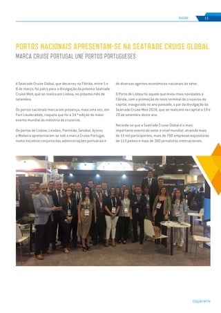 EDIÇÃO Nº74
RADAR 15
A Seatrade Cruise Global, que decorreu na Flórida, entre 5 e
8 de março, foi palco para a divulgação da próxima Seatrade
Cruise Med, que se realiza em Lisboa, no próximo mês de
setembro.
Os portos nacionais marcaram presença, mais uma vez, em
Fort Lauderadale, naquela que foi a 34.ª edição do maior
evento mundial da indústria de cruzeiros.
Os portos de Lisboa, Leixões, Portimão, Setúbal, Açores
e Madeira apresentaram-se sob a marca Cruise Portugal,
numa iniciativa conjunta das administrações portuárias e
PORTOS NACIONAIS APRESENTAM-SE NA SEATRADE CRUISE GLOBAL
MARCA CRUISE PORTUGAL UNE PORTOS PORTUGUESES
de diversos agentes económicos nacionais do setor.
O Porto de Lisboa foi aquele que levou mais novidades à
Flórida, com a promoção do novo terminal de cruzeiros da
capital, inaugurado no ano passado, a par da divulgação da
Seatrade Cruise Med 2018, que se realizará na capital a 19 e
20 de setembro deste ano.
Recorde-se que a Seatrade Cruise Global é o mais
importante evento do setor a nível mundial, atraindo mais
de 11 mil participantes, mais de 700 empresas expositoras
de 113 países e mais de 300 jornalistas internacionais.
 