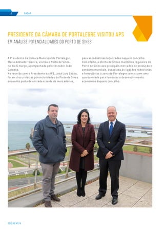 EDIÇÃO Nº74
RADAR16
A Presidente da Câmara Municipal de Portalegre,
Maria Adelaide Teixeira, visitou o Porto de Sines,
no dia 6 março, acompanhada pelo vereador João
Cardoso.
Na reunião com o Presidente da APS, José Luis Cacho,
foram discutidas as potencialidades do Porto de Sines
enquanto porta de entrada e saída de mercadorias,
PRESIDENTE DA CÂMARA DE PORTALEGRE VISITOU APS
EM ANÁLISE POTENCIALIDADES DO PORTO DE SINES
para as indústrias localizadas naquele concelho.
Com efeito, a oferta de linhas marítimas regulares do
Porto de Sines aos principais mercados de produção e
consumo mundiais, associada às ligações rodoviárias
e ferroviárias à zona de Portalegre constituem uma
oportunidade para fomentar o desenvolvimento
económico daquele concelho.
 