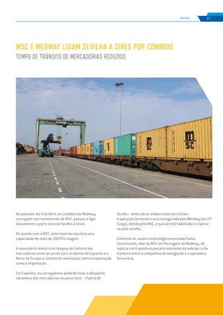 EDIÇÃO Nº74
RADAR 17
MSC E MEDWAY LIGAM SEVILHA A SINES POR COMBOIO
TEMPO DE TRÂNSITO DE MERCADORIAS REDUZIDO
No passado dia 4 de Abril, um comboio da Medway,
carregado com contentores da MSC, passou a ligar
diariamente o porto seco de Sevilha a Sines.
De acordo com a MSC, este novo serviço terá uma
capacidade de mais de 100TEU/viagem.
A nova oferta reduzirá os tempos de trânsito das
mercadorias entre as zonas sul e ocidental de Espanha e o
Norte da Europa e continente americano, tanto à exportação
como à importação.
Em Espanha, os carregadores poderão fazer o despacho
aduaneiro das mercadorias no porto seco – Puerto de
Sevilla – antes de as embarcarem para Sines.
A operação ferroviária será assegurada pela Medway (ex-CP
Carga), detida pela MSC, e que já está habilitada e a operar
no país vizinho.
Confirma-se, assim a estratégia anunciada Carlos
Vasconcelos, líder da MSC em Portugal e da Medway, de
replicar em Espanha a parceria existente do lado de cá da
fronteira entre a companhia de navegação e a operadora
ferroviária.
 