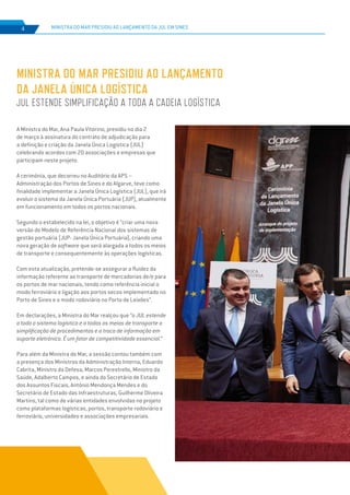 EDIÇÃO Nº74
MINISTRA DO MAR PRESIDIU AO LANÇAMENTO
DA JANELA ÚNICA LOGÍSTICA
JUL ESTENDE SIMPLIFICAÇÃO A TODA A CADEIA LOGÍSTICA
MINISTRA DO MAR PRESIDIU AO LANÇAMENTO DA JUL EM SINES4
A Ministra do Mar, Ana Paula Vitorino, presidiu no dia 2
de março à assinatura do contrato de adjudicação para
a definição e criação da Janela Única Logística (JUL)
celebrando acordos com 20 associações e empresas que
participam neste projeto.
A cerimónia, que decorreu no Auditório da APS –
Administração dos Portos de Sines e do Algarve, teve como
finalidade implementar a Janela Única Logística (JUL), que irá
evoluir o sistema da Janela Única Portuária (JUP), atualmente
em funcionamento em todos os portos nacionais.
Segundo o estabelecido na lei, o objetivo é “criar uma nova
versão do Modelo de Referência Nacional dos sistemas de
gestão portuária (JUP- Janela Única Portuária), criando uma
nova geração de software que será alargada a todos os meios
de transporte e consequentemente às operações logísticas.
Com esta atualização, pretende-se assegurar a fluidez da
informação referente ao transporte de mercadorias de/e para
os portos de mar nacionais, tendo como referência inicial o
modo ferroviário e ligação aos portos secos implementado no
Porto de Sines e o modo rodoviário no Porto de Leixões”.
Em declarações, a Ministra do Mar realçou que “a JUL estende
a todo o sistema logístico e a todos os meios de transporte a
simplificação de procedimentos e a troca de informação em
suporte eletrónico. É um fator de competitividade essencial.”
Para além da Ministra do Mar, a sessão contou também com
a presença dos Ministros da Administração Interna, Eduardo
Cabrita, Ministro da Defesa, Marcos Perestrello, Ministro da
Saúde, Adalberto Campos, e ainda do Secretário de Estado
dos Assuntos Fiscais, António Mendonça Mendes e do
Secretário de Estado das Infraestruturas, Guilherme Oliveira
Martins, tal como de várias entidades envolvidas no projeto
como plataformas logísticas, portos, transporte rodoviário e
ferroviário, universidades e associações empresariais.
 