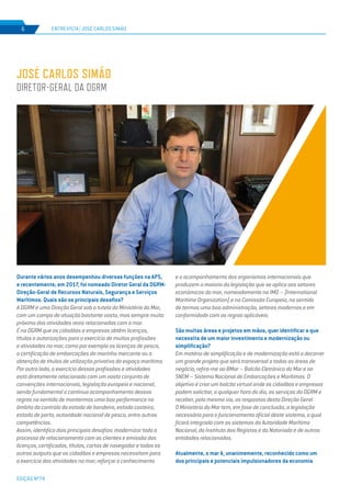 EDIÇÃO Nº74
ENTREVISTA | JOSÉ CARLOS SIMÃO6
Durante vários anos desempenhou diversas funções na APS,
e recentemente, em 2017, foi nomeado Diretor Geral da DGRM-
Direção-Geral de Recursos Naturais, Segurança e Serviços
Marítimos. Quais são os principais desafios?
A DGRM é uma Direção Geral sob a tutela do Ministério do Mar,
com um campo de atuação bastante vasto, mas sempre muito
próximo das atividades reais relacionadas com o mar.
É na DGRM que os cidadãos e empresas obtêm licenças,
títulos e autorizações para o exercício de muitas profissões
e atividades no mar, como por exemplo as licenças de pesca,
a certificação de embarcações da marinha mercante ou a
obtenção de títulos de utilização privativa do espaço marítimo.
Por outro lado, o exercício dessas profissões e atividades
está diretamente relacionado com um vasto conjunto de
convenções internacionais, legislação europeia e nacional,
sendo fundamental o continuo acompanhamento dessas
regras no sentido de mantermos uma boa performance no
âmbito do controlo do estado de bandeira, estado costeiro,
estado de porto, autoridade nacional de pesca, entre outras
competências.
Assim, identifico dois principais desafios: modernizar todo o
processo de relacionamento com os clientes e emissão das
licenças, certificados, títulos, cartas de navegador e todos os
outros outputs que os cidadãos e empresas necessitam para
o exercício das atividades no mar; reforçar o conhecimento
e o acompanhamento dos organismos internacionais que
produzem a maioria da legislação que se aplica aos setores
económicos do mar, nomeadamente na IMO – (International
Maritime Organization) e na Comissão Europeia, no sentido
de termos uma boa administração, setores modernos e em
conformidade com as regras aplicáveis.
São muitas áreas e projetos em mãos, quer identificar a que
necessita de um maior investimento e modernização ou
simplificação?
Em matéria de simplificação e de modernização está a decorrer
um grande projeto que será transversal a todas as áreas de
negócio, refiro-me ao BMar – Balcão Eletrónico do Mar e ao
SNEM – Sistema Nacional de Embarcações e Marítimos. O
objetivo é criar um balcão virtual onde os cidadãos e empresas
podem solicitar, a qualquer hora do dia, os serviços da DGRM e
receber, pela mesma via, as respostas desta Direção Geral.
O Ministério do Mar tem, em fase de conclusão, a legislação
necessária para o funcionamento oficial deste sistema, o qual
ficará integrado com os sistemas da Autoridade Marítima
Nacional, do Instituto dos Registos e do Notariado e de outras
entidades relacionadas.
Atualmente, o mar é, unanimemente, reconhecido como um
dos principais e potenciais impulsionadores da economia
JOSÉ CARLOS SIMÃO
DIRETOR-GERAL DA DGRM
 