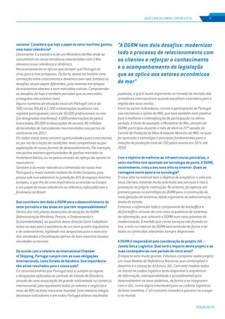 EDIÇÃO Nº74
JOSÉ CARLOS SIMÃO | ENTREVISTA 7
nacional. Considera que hoje o papel do setor marítimo ganhou
uma maior relevância?
Claramente. E a existência de um Ministério do Mar onde se
concentram as várias temáticas relacionadas com o Mar
alavanca essa relevância e dinâmica.
Recorrentemente se afirma que sempre que Portugal se
virou para o mar prosperou. De facto, existe na história uma
correlação entre crescimento e dinâmica over-sea, embora os
desafios atuais sejam diferentes, pois vivemos em tempos
de economias abertas e sem mercados cativos. Compreender
os desafios de hoje é também perceber que os mercados
protegidos não existem mais.
Alguns números da situação atual em Portugal: cerca de
500 navios SOLAS e 2.200 embarcações auxiliares nos
registos portugueses; cerca de 50.000 profissionais no mar
(os designados marítimos); 4.000 embarcações de pesca
licenciados; 80.000 embarcações de recreio; 96 milhões
de toneladas de mercadorias movimentadas nos portos do
continente em 2017.
Em todas estas áreas existem oportunidades para crescimento,
ou por via da criação de condições mais competitivas ou por
exploração de novas formas de desenvolvimento. Por exemplo,
nos portos existem oportunidades de ganhar mercado no
hinterland ibérico, ou na pesca através do reforço da aposta na
aquicultura.
Também é da maior relevância a dimensão do nosso mar.
Portugal é o maior estado costeiro da União Europeia, pois
possui sob sua soberania ou jurisdição 41% do espaço marinho
europeu, o que lhe dá uma importância acrescida na Europa
e um papel da maior relevância no atlântico, reforçada com o
fenómeno do Brexit.
Que contributo tem dado a DGRM para o desenvolvimento do
setor portuário e das áreas em que tem responsabilidades?
Dentro dos três pilares essenciais de atuação da DGRM
(Administração Marítima, Pescas, e Ordenamento e
Sustentabilidade), os quadros desta Direção Geral trabalham
todos os dias para a existência de um bom quadro regulatório
e de ordenamento, agilidade nos despachos para o exercício
das atividades e fiscalização efetiva do bom exercício dessas
atividades no terreno.
De acordo com o relatório da International Chamber
of Shipping, Portugal cumpre com as suas obrigações
internacionais, como Estado de bandeira. Que importância
têm estes resultados para o nosso país?
É o reconhecimento que Portugal está a cumprir as regras
e obrigações aplicadas ao controlo de Estado de Bandeira,
através de uma associação de grande notoriedade no comércio
internacional, pois representa todos os setores e negócios e
mais de 80% da frota mercante mundial. Este relatório integra
dezanove indicadores e em todos Portugal obteve resultados
positivos, o que é muito importante na tomada de decisão dos
armadores internacionais quando escolhem a bandeira para o
registo dos seus navios.
Entre os vários indicadores, consta a participação de Portugal
nas iniciativas e ações da IMO, que teve também nota positiva
face à melhoria e intensificação de participação no último
período. A título de exemplo, o Ministério do Mar, através da
DGRM, participou durante o mês de abril na 72ª sessão do
Comité de Proteção do Meio Ambiente Marinho da IMO, na qual
foi aprovada a estratégia e princípios fundamentais para a
redução da produção total de CO2 pelos navios em 50 %, até
2050.
Com o objetivo de melhorar as infraestruturas portuárias, o
setor marítimo tem apostado em tecnologia de ponta. A DGRM,
recentemente, criou o seu novo sítio na internet. Quais as
vantagens nesta aposta na tecnologia?
O novo sítio na internet tem o objetivo de simplificar a vida aos
seus clientes, estando muito orientado aos serviços e não à
promoção da própria instituição. No entanto, foi apenas um
primeiro passo na estratégia da DGRM para a construção da
nova geração de sistemas deste organismo da administração
direta do estado.
Estamos a reformular toda a componente de backoffice e
de frontoffice através de uma nova arquitetura de sistemas
de informação, que colocará a DGRM num novo patamar de
modernização. À medida que novos serviços vão ficando on-
line, o sítio na internet da DGRM será evoluído de forma a ter
todos os conteúdos relevantes sempre disponíveis.
A DGRM é responsável pela coordenação do projeto JUL –
Janela Única Logística. Qual será o impacto deste projeto e as
suas consequências num período de cinco anos?
O impacto será muito grande. Estamos a preparar neste projeto
um novo Modelo de Referência Nacional, que contemplará o
desenho e a conceção da futura JUL. Com este modelo todos
os atores na cadeia logística terão disponível a arquitetura
de informação, interoperabilidade e procedimental para
desenvolverem os seus sistemas, de forma a se integrarem
com a JUL, numa lógica intermodal para as cadeias logísticas
de base marítima. É um conceito inovador e pioneiro na europa
e no mundo.
“A DGRM tem dois desafios: modernizar
todo o processo de relacionamento com
os clientes e reforçar o conhecimento
e o acompanhamento da legislação
que se aplica aos setores económicos
do mar”
 