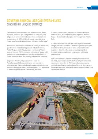EDIÇÃO Nº74
PROJETOS 9
O Ministro do Planeamento e das Infraestruturas, Pedro
Marques, anunciou que o lançamento do concurso para
a ligação de comboio entre Évora e Elvas conta com um
investimento de 509 milhões de euros, tratando-se da
“maior obra ferroviária dos últimos 100 anos em Portugal”.
No discurso proferido na conferência “A solução ferroviária”,
que decorreu em Lisboa no passado mês de fevereiro,
Pedro Marques sublinhou que esta é também a “maior
obra do Ferrovia 2020”, com uma extensão de “quase 100
quilómetros” que vão passar a ligar de comboio Évora e
Elvas, pondo fim a um dos missing links da rede europeia”.
Segundo o Ministro, “O que estamos a fazer no
Plano Ferrovia 2020, especialmente nos corredores
internacionais, é a introdução da travessa polivalente, que
permitirá a migração para a bitola europeia e — e apenas se
— ambos os países assim o decidirem”, detalhou.
O evento contou com a presença do Primeiro-Ministro,
António Costa, do chefe do Governo espanhol, Mariano
Rajoy e da Comissária Europeia dos Transportes, Violeta
Bulc.
O Plano Ferrovia 2020, que tem como objetivo promover
as ligações com Espanha e a modernização dos principais
eixos ferroviários, envolve, no total, um investimento
superior a dois mil milhões de euros, destacando o
transporte de mercadorias e o transporte público de
passageiros.
Com o início da obra previsto para os primeiros meses
de 2019, espera-se que os trabalhos estejam concluídos
no primeiro trimestre de 2022, contribuindo para uma
melhoria significativa na ligação do Porto de Sines ao seu
hinterland alargado, reforçando a sua competitividade face
ao mercado Ibérico.
GOVERNO ANUNCIA LIGAÇÃO ÉVORA-ELVAS
CONCURSO FOI LANÇADO EM MARÇO
 