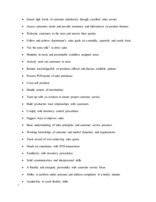 3
 Ensure high levels of customer satisfaction through excellent sales service
 Assess customers needs and provide assistance and information on product features
 Welcome customers to the store and answer their queries
 Follow and achieve department’s sales goals on a monthly, quarterly and yearly basis
 “Go the extra mile” to drive sales
 Maintain in-stock and presentable condition assigned areas
 Actively seek out customers in store
 Remain knowledgeable on products offered and discuss available options
 Process POS (point of sale) purchases
 Cross sell products
 Handle returns of merchandise
 Team up with co-workers to ensure proper customer service
 Build productive trust relationships with customers
 Comply with inventory control procedures
 Suggest ways to improve sales
 Basic understanding of sales principles and customer service practices
 Working knowledge of customer and market dynamics and requirements
 Track record of over-achieving sales quota
 Hands-on experience with POS transactions
 Familiarity with inventory procedures
 Solid communication and interpersonal skills
 A friendly and energetic personality with customer service focus
 Ability to perform under pressure and address complaints in a timely manner
 Availability to work flexible shifts
 