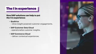 How SAP solutions can help to put
the I in experience:
• Qualtrics
– drive insight-powered customer engagements.
• SAP Customer Data Cloud
–operationalize customer insights.
• SAP Commerce Cloud
– deliver contextual experiences.
The I in experience
 
