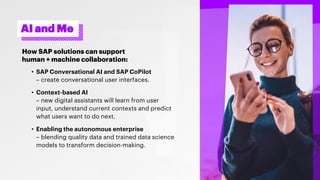 AI and Me
How SAP solutions can support
human + machine collaboration:
• SAP Conversational AI and SAP CoPilot
– create conversational user interfaces.
• Context-based AI
– new digital assistants will learn from user
input, understand current contexts and predict
what users want to do next.
• Enabling the autonomous enterprise
– blending quality data and trained data science
models to transform decision-making.
 