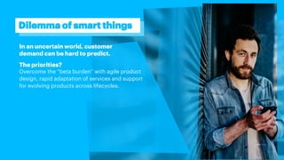 In an uncertain world, customer
demand can be hard to predict.
The priorities?
Overcome the “beta burden” with agile product
design, rapid adaptation of services and support
for evolving products across lifecycles.
Dilemma of smart things
 