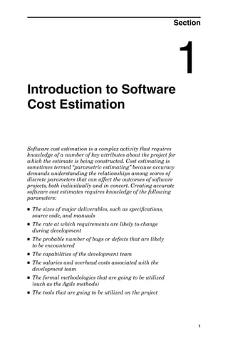 Professional Engineering 6X9 / Estimating Software Costs / Jones / 48300-4 / Chapter 1




                                                                                     Section




              Introduction to Software
                                                                                      1
              Cost Estimation


              Software cost estimation is a complex activity that requires
              knowledge of a number of key attributes about the project for
              which the estimate is being constructed. Cost estimating is
              sometimes termed “parametric estimating” because accuracy
              demands understanding the relationships among scores of
              discrete parameters that can affect the outcomes of software
              projects, both individually and in concert. Creating accurate
              software cost estimates requires knowledge of the following
              parameters:

              ■   The sizes of major deliverables, such as speciﬁcations,
                  source code, and manuals
              ■   The rate at which requirements are likely to change
                  during development
              ■   The probable number of bugs or defects that are likely
                  to be encountered
              ■   The capabilities of the development team
              ■   The salaries and overhead costs associated with the
                  development team
              ■   The formal methodologies that are going to be utilized
                  (such as the Agile methods)
              ■   The tools that are going to be utilized on the project




                                                                                                 1




ch01.indd 1                                                                                     3/17/07 4:37:52 PM
 