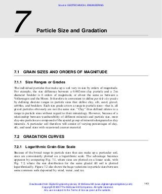 7.1 GRAIN SIZES AND ORDERS OF MAGNITUDE
7.1.1 Size Ranges or Grades
The individual particles that make up a soil vary in size by orders of magnitude.
For example, the size difference between a 0.002 mm clay particle and a 2 m
diameter boulder is 6 orders of magnitude, or about the same as between a
Volkswagen and the Moon. It therefore is convenient to define particle size grades
by defining discrete ranges in particle sizes that define clay, silt, sand, gravel,
cobbles, and boulders. Each size grade covers a range in particle sizes––that is, all
gravel particles obviously are not the same size. ‘‘Clay’’ thus defined relates to a
range in particle sizes without regard to their mineralogy. However, because of a
relationship between weatherability of different minerals and particle size, most
clay-size particles are composed of the special group of minerals designated as clay
minerals. A particular soil therefore will consist of varying percentages of clay,
silt, and sand sizes with occasional coarser material.
7.2 GRADATION CURVES
7.2.1 Logarithmic Grain-Size Scale
Because of the broad range in particle sizes that can make up a particular soil,
sizes are conveniently plotted on a logarithmic scale. The advantage becomes
apparent by comparing Fig. 7.1, where sizes are plotted on a linear scale, with
Fig. 7.2, where the size distribution for the same glacial till soil is plotted
logarithmically. Figure 7.2 also shows the huge variations in particle sizes between
some common soils deposited by wind, water, and ice.
7 Particle Size and Gradation
143
Source: GEOTECHNICAL ENGINEERING
Downloaded from Digital Engineering Library @ McGraw-Hill (www.digitalengineeringlibrary.com)
Copyright © 2007 The McGraw-Hill Companies. All rights reserved.
Any use is subject to the Terms of Use as given at the website.
 