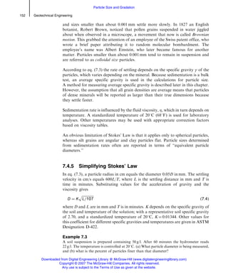 and sizes smaller than about 0.001 mm settle more slowly. In 1827 an English
botanist, Robert Brown, noticed that pollen grains suspended in water jiggled
about when observed in a microscope, a movement that now is called Brownian
motion. This grabbed the attention of an employee of the Swiss patent office, who
wrote a brief paper attributing it to random molecular bombardment. The
employee’s name was Albert Einstein, who later became famous for another
matter. Particles smaller than about 0.001 mm tend to remain in suspension and
are referred to as colloidal size particles.
According to eq. (7.3) the rate of settling depends on the specific gravity  of the
particles, which varies depending on the mineral. Because sedimentation is a bulk
test, an average specific gravity is used in the calculations for particle size.
A method for measuring average specific gravity is described later in this chapter.
However, the assumption that all grain densities are average means that particles
of dense minerals will be reported as larger than their true dimensions because
they settle faster.
Sedimentation rate is influenced by the fluid viscosity, , which in turn depends on
temperature. A standardized temperature of 208C (688F) is used for laboratory
analyses. Other temperatures may be used with appropriate correction factors
based on viscosity tables.
An obvious limitation of Stokes’ Law is that it applies only to spherical particles,
whereas silt grains are angular and clay particles flat. Particle sizes determined
from sedimentation rates often are reported in terms of ‘‘equivalent particle
diameters.’’
7.4.5 Simplifying Stokes’ Law
In eq. (7.3), a particle radius in cm equals the diameter 0.05D in mm. The settling
velocity in cm/s equals 600L/T, where L is the settling distance in mm and T is
time in minutes. Substituting values for the acceleration of gravity and the
viscosity gives
D ¼ K
ﬃﬃﬃﬃﬃﬃﬃﬃﬃﬃﬃﬃﬃﬃ
L=10T
p
ð7:4Þ
where D and L are in mm and T is in minutes. K depends on the specific gravity of
the soil and temperature of the solution; with a representative soil specific gravity
of 2.70, and a standardized temperature of 208C, K ¼ 0.01344. Other values for
this coefficient for different specific gravities and temperatures are given in ASTM
Designation D-422.
Example 7.3
A soil suspension is prepared containing 50 g/l. After 60 minutes the hydrometer reads
22 g/l. The temperature is controlled at 208C. (a) What particle diameter is being measured,
and (b) what is the percent of particles finer than that diameter?
152 Geotechnical Engineering
Particle Size and Gradation
Downloaded from Digital Engineering Library @ McGraw-Hill (www.digitalengineeringlibrary.com)
Copyright © 2007 The McGraw-Hill Companies. All rights reserved.
Any use is subject to the Terms of Use as given at the website.
 