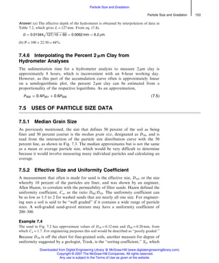 Answer: (a) The effective depth of the hydrometer is obtained by interpolation of data in
Table 7.2, which gives L ¼ 127 mm. From eq. (7.4),
D ¼ 0:01344
ﬃﬃﬃﬃﬃﬃﬃﬃﬃﬃﬃﬃﬃﬃﬃﬃﬃﬃﬃﬃﬃﬃﬃﬃﬃﬃﬃ
127=10 Â 60
p
¼ 0:0062 mm ¼ 6:2 mm:
(b) P ¼ 100 Â 22/50 ¼ 44%.
7.4.6 Interpolating the Percent 2 mm Clay from
Hydrometer Analyses
The sedimentation time for a hydrometer analysis to measure 2 mm clay is
approximately 8 hours, which is inconvenient with an 8-hour working day.
However, as this part of the accumulation curve often is approximately linear
on a semilogarithmic plot, the percent 2 mm clay can be estimated from a
proportionality of the respective logarithms. As an approximation,
P002 ¼ 0:4P001 þ 0:6P005 ð7:5Þ
7.5 USES OF PARTICLE SIZE DATA
7.5.1 Median Grain Size
As previously mentioned, the size that defines 50 percent of the soil as being
finer and 50 percent coarser is the median grain size, designated as D50, and is
read from the intersection of the particle size distribution curve with the 50
percent line, as shown in Fig. 7.3. The median approximates but is not the same
as a mean or average particle size, which would be very difficult to determine
because it would involve measuring many individual particles and calculating an
average.
7.5.2 Effective Size and Uniformity Coefficient
A measurement that often is made for sand is the effective size, D10, or the size
whereby 10 percent of the particles are finer, and was shown by an engineer,
Allen Hazen, to correlate with the permeability of filter sands. Hazen defined the
uniformity coefficient, Cu, as the ratio D60/D10. The uniformity coefficient can
be as low as 1.5 to 2 for washed sands that are nearly all one size. For engineer-
ing uses a soil is said to be ‘‘well graded’’ if it contains a wide range of particle
sizes. A well-graded sand-gravel mixture may have a uniformity coefficient of
200–300.
Example 7.4
The sand in Fig. 7.2 has approximate values of D10 ¼ 0.12 mm and D60 ¼ 0.20 mm, from
which Cu ¼ 1.7. For engineering purposes this soil would be described as ‘‘poorly graded.’’
Because D10 is off the chart for fine-grained soils, another measure for degree of
uniformity suggested by a geologist, Trask, is the ‘‘sorting coefficient,’’ So, which
Particle Size and Gradation 153
Particle Size and Gradation
Downloaded from Digital Engineering Library @ McGraw-Hill (www.digitalengineeringlibrary.com)
Copyright © 2007 The McGraw-Hill Companies. All rights reserved.
Any use is subject to the Terms of Use as given at the website.
 