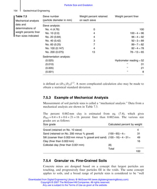 is defined as (D75/D25)1/2
. A more complicated calculation also may be made to
obtain a statistical standard deviation.
7.5.3 Example of Mechanical Analysis
Measurement of soil particle sizes is called a ‘‘mechanical analysis.’’ Data from a
mechanical analysis are shown in Table 7.3.
The percent 0.002 mm clay is estimated from eq. (7.4), which gives
D002 ¼ 0.4 Â 8 þ 0.6 Â 21 ¼ 16 percent finer than 0.002 mm. The various size
grades are as follows:
Size grade Calculated percent by weight
Gravel (retained on No. 10 sieve) 4
Sand (retained on No. 200 minus % gravel) (100 – 65) – 4¼ 31
Silt (coarser than 0.002 mm minus % gravel and sand) (100 – 16) – 4 – 31¼ 49
Clay (finer than 0.002 mm) 16
Colloidal clay (finer than 0.001 mm) (8)
Total
100
7.5.4 Granular vs. Fine-Grained Soils
Concrete mixes are designed based on a concept that largest particles are
touching, and progressively finer particles fill in the voids. The same concept
applies to soils, and a broad range of particle sizes is considered to be ‘‘well
Table 7.3
Mechanical analysis
data and
determinations of
weight percents finer
than sizes indicated
Sieve number
(particle diameter in mm)
Weight percent retained
on each sieve
Weight percent finer
Sieve analysis:
No. 4 (4.76) 0 100
No. 10 (2.0) 4 100 – 4 ¼ 96
No. 20 (0.84) 4 96 – 4 ¼ 92
No. 40 (0.42) 3 92 – 3 ¼ 89
No. 60 (0.25) 7 89 – 7 ¼ 82
No. 100 (0.147) 4 82 – 4 ¼ 78
No. 200 (0.075) 13 78 – 13 ¼ 65
Sedimentation analysis:
(0.025) Hydrometer reading ¼ 52
(0.010) ‘‘ 31
(0.005) ‘‘ 21
(0.001) ‘‘ 8
154 Geotechnical Engineering
Particle Size and Gradation
Downloaded from Digital Engineering Library @ McGraw-Hill (www.digitalengineeringlibrary.com)
Copyright © 2007 The McGraw-Hill Companies. All rights reserved.
Any use is subject to the Terms of Use as given at the website.
 
