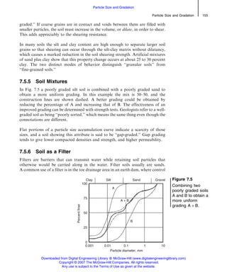 graded.’’ If coarse grains are in contact and voids between them are filled with
smaller particles, the soil must increase in the volume, or dilate, in order to shear.
This adds appreciably to the shearing resistance.
In many soils the silt and clay content are high enough to separate larger soil
grains so that shearing can occur through the silt-clay matrix without dilatancy,
which causes a marked reduction in the soil shearing strength. Artificial mixtures
of sand plus clay show that this property change occurs at about 25 to 30 percent
clay. The two distinct modes of behavior distinguish ‘‘granular soils’’ from
‘‘fine-grained soils.’’
7.5.5 Soil Mixtures
In Fig. 7.5 a poorly graded silt soil is combined with a poorly graded sand to
obtain a more uniform grading. In this example the mix is 50–50, and the
construction lines are shown dashed. A better grading could be obtained by
reducing the percentage of A and increasing that of B. The effectiveness of an
improved grading can be determined with strength tests. Geologists refer to a well-
graded soil as being ‘‘poorly sorted,’’ which means the same thing even though the
connotations are different.
Flat portions of a particle size accumulation curve indicate a scarcity of those
sizes, and a soil showing this attribute is said to be ‘‘gap-graded.’’ Gap grading
tends to give lower compacted densities and strength, and higher permeability.
7.5.6 Soil as a Filter
Filters are barriers that can transmit water while retaining soil particles that
otherwise would be carried along in the water. Filter soils usually are sands.
A common use of a filter is in the toe drainage area in an earth dam, where control
Figure 7.5
Combining two
poorly graded soils
A and B to obtain a
more uniform
grading A þ B.
Particle Size and Gradation 155
Particle Size and Gradation
Downloaded from Digital Engineering Library @ McGraw-Hill (www.digitalengineeringlibrary.com)
Copyright © 2007 The McGraw-Hill Companies. All rights reserved.
Any use is subject to the Terms of Use as given at the website.
 