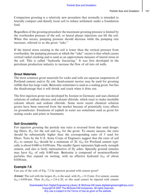 Compaction grouting is a relatively new procedure that normally is intended to
laterally compact and densify loose soil to reduce settlement under a foundation
load.
Regardless of the grouting procedure the maximum grouting pressure is limited by
the overburden pressure of the soil, or lateral planar injections can lift the soil.
When this occurs, pumping pressure should decrease while the pumping rate
increases, referred to as the grout ‘‘take.’’
If the lateral stress existing in the soil is lower than the vertical pressure from
overburden, the pumping pressure at which the ‘‘take’’ occurs is that which causes
vertical radial cracking and is used as an approximate measure of lateral stress in
the soil. This is called ‘‘hydraulic fracturing.’’ It was first developed in the
petroleum production industry to increase the flow of oil into oil wells.
Grout Materials
The most common grout materials for rocks and soils are aqueous suspensions of
Portland cement and/or fly ash. Sand-cement mortar may be used for grouting
rubble that has large voids. Bentonite sometimes is used as a sealing grout, but has
the disadvantage that it will shrink and crack when it dries out.
The first injection grout was developed by Joosten in Germany and uses chemical
solutions of sodium silicates and calcium chloride, which react to make insoluble
calcium silicate and sodium chloride. Some more recent chemical solution
grouts have been removed from the market because of potentially toxic effects
on groundwater. Emulsions of asphalt in water are sometimes used as grout for
sealing cracks and joints in basements.
Soil Groutability
For injection grouting the particle size ratio is reversed from that used design-
ing filters, D15 for the soil and G85 for the grout. To ensure success, the ratio
should be substantially higher than the corresponding ratio of 5 used for
filters. Tests by the U.S. Army Corps of Engineers suggest that the ratio of soil
D15 to cement G85 should be a minimum of 20. G85 for Portland cement typi-
cally is about 0.040 to 0.050 mm. The smaller figure represents high-early strength
cement, and also is fairly representative of fly ashes. Specially ground cements
may have G85 of only 0.005 mm. Bentonite is composed of montmorillonite
particles that expand on wetting, with an effective hydrated G85 of about
0.030 mm.
Example 7.6
Can any of the soils of Fig. 7.2 be injection grouted with cement grout?
Answer: The soil with the largest D15 is the sand, with D15 ¼ 0.12 mm. For cement, assume
G85 ¼ 0.050 mm. Then D15/G85 ¼ 2.4 ( 20, so this sand cannot be injected with cement
Particle Size and Gradation 157
Particle Size and Gradation
Downloaded from Digital Engineering Library @ McGraw-Hill (www.digitalengineeringlibrary.com)
Copyright © 2007 The McGraw-Hill Companies. All rights reserved.
Any use is subject to the Terms of Use as given at the website.
 