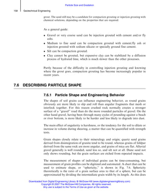grout. The sand still may be a candidate for compaction grouting or injection grouting with
chemical solutions, depending on the properties that are required.
As a general guide:
 Gravel or very coarse sand can be injection grouted with cement and/or fly
ashs.
 Medium to fine sand can be compaction grouted with cement/fly ash or
injection grouted with sodium silicate or specially ground fine cement.
 Silt can be compaction grouted.
 Clay cannot be grouted, but expansive clay can be stabilized by a diffusion
process of hydrated lime, which is much slower than the other processes.
Partly because of the difficulty in controlling injection grouting and knowing
where the grout goes, compaction grouting has become increasingly popular in
recent years.
7.6 DESCRIBING PARTICLE SHAPE
7.6.1 Particle Shape and Engineering Behavior
The shapes of soil grains can influence engineering behavior, as round grains
obviously are more likely to slip and roll than angular fragments that mesh or
interlock together. For this reason crushed rock normally creates a stronger
surface of a ‘‘gravel’’ road than do the more rounded particles of gravel. On the
other hand gravel, having been through many cycles of pounding against a beach
or river bottom, is more likely to be harder and less likely to degrade into dust.
The main effect of angularity is harshness, or the tendency for the soil to dilate or
increase in volume during shearing, a matter that can be quantified with strength
tests.
Grain shapes closely relate to their mineralogy and origin; quartz sand grains
derived from disintegration of granite tend to be round, whereas grains of feldpar
derived from the same rock are more angular, and grains of mica are flat. Alluvial
gravel generally is well rounded, sand less so, and silt not at all. Dune sand not
only shows rounding, but the grain surfaces are etched from repeated impacts.
The measurement of shapes of individual grains can be time-consuming, but
measurement of grain profiles can be digitized and automated. A chart that can be
used to estimate shape, or ‘‘sphericity,’’ is shown in Fig. 7.6. Sphericity
theoretically is the ratio of a grain surface area to that of a sphere, but can be
approximated by dividing the intermediate grain width by its length. As this does
158 Geotechnical Engineering
Particle Size and Gradation
Downloaded from Digital Engineering Library @ McGraw-Hill (www.digitalengineeringlibrary.com)
Copyright © 2007 The McGraw-Hill Companies. All rights reserved.
Any use is subject to the Terms of Use as given at the website.
 