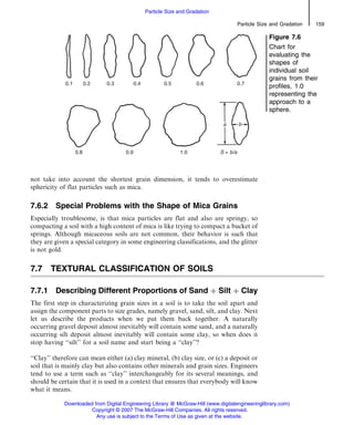not take into account the shortest grain dimension, it tends to overestimate
sphericity of flat particles such as mica.
7.6.2 Special Problems with the Shape of Mica Grains
Especially troublesome, is that mica particles are flat and also are springy, so
compacting a soil with a high content of mica is like trying to compact a bucket of
springs. Although micaceous soils are not common, their behavior is such that
they are given a special category in some engineering classifications, and the glitter
is not gold.
7.7 TEXTURAL CLASSIFICATION OF SOILS
7.7.1 Describing Different Proportions of Sand þ Silt þ Clay
The first step in characterizing grain sizes in a soil is to take the soil apart and
assign the component parts to size grades, namely gravel, sand, silt, and clay. Next
let us describe the products when we put them back together. A naturally
occurring gravel deposit almost inevitably will contain some sand, and a naturally
occurring silt deposit almost inevitably will contain some clay, so when does it
stop having ‘‘silt’’ for a soil name and start being a ‘‘clay’’?
‘‘Clay’’ therefore can mean either (a) clay mineral, (b) clay size, or (c) a deposit or
soil that is mainly clay but also contains other minerals and grain sizes. Engineers
tend to use a term such as ‘‘clay’’ interchangeably for its several meanings, and
should be certain that it is used in a context that ensures that everybody will know
what it means.
Figure 7.6
Chart for
evaluating the
shapes of
individual soil
grains from their
profiles, 1.0
representing the
approach to a
sphere.
Particle Size and Gradation 159
Particle Size and Gradation
Downloaded from Digital Engineering Library @ McGraw-Hill (www.digitalengineeringlibrary.com)
Copyright © 2007 The McGraw-Hill Companies. All rights reserved.
Any use is subject to the Terms of Use as given at the website.
 