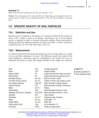 Example 7.7
What is the textural classification for the soil in Section 7.5.3?
Answer: The soil contains 31% sand and 49% silt. These figures are adjusted for the 4%
gravel content: 31/0.96 ¼ 32.6% sand and 49/0.96 ¼ 51.0% silt. The texturally is ‘‘silty clay
loam.’’
7.8 SPECIFIC GRAVITY OF SOIL PARTICLES
7.8.1 Definition and Use
Specific gravity is defined as the density of a material divided by the density of
water at 48C, which is water at its densest. According to eq. (7.3) the specific
gravity is required in order to interpret settlement analyses. Some representative
specific gravities for different minerals are shown in Table 7.4. Most sands have
a specific gravity of 2.65–2.68; most clays, 2.68–2.72.
7.8.2 Measurement
A common method for measuring the specific gravity of a large object is to weigh
it in air and then submerge it in water. The difference equals the weight of the
water displaced, a discovery made by Archimedes in his search for a way to
determine the purity of gold. The weight divided by the weight lost therefore
Gold 19.3 Terribly expensive Table 7.4
Specific gravities of
some selected solids
Silver 10.5 Pocket change
Galena (PbS) 7.5 Cubes that look like silver but aren’t
Pyrite (FeS2) 5.0 Cubes that look like gold but aren’t
Hematite (Fe2O3) 4.9–5.3 Red iron oxide in soils
Limonite (Fe2O3  nH2O) 3.4–4.3 Yellow or brown iron oxides in soils
Iron silicate minerals 2.85–3.6 Dark minerals in basalt, granite
Calcite (CaCO3) 2.72 Most abundant mineral in limestone
Micas 2.7–3.1 Flakey
Quartz(SiO2) 2.65 Most abundant mineral in soils
Feldspar (Na and Ca silicates) 2.55–2.65 Most abundant mineral in rocks
Kaolinite 2.61 Clay mineral
Smectites 2.2–2.7 Expansive clay minerals
Glass 2.2–2.5 Lead glass ¼ 3
Halite (NaCl) 2.1–2.3 Rock salt
Liquid water (H2O) 1.00 At its densest, 48C
Ice (H2O) 0.918 Floats on liquid water
Particle Size and Gradation 161
Particle Size and Gradation
Downloaded from Digital Engineering Library @ McGraw-Hill (www.digitalengineeringlibrary.com)
Copyright © 2007 The McGraw-Hill Companies. All rights reserved.
Any use is subject to the Terms of Use as given at the website.
 