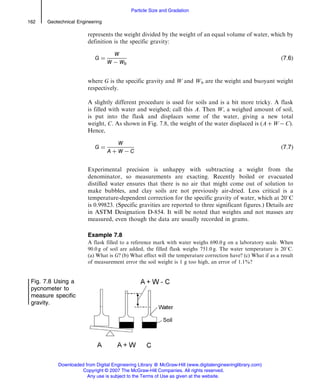represents the weight divided by the weight of an equal volume of water, which by
definition is the specific gravity:
G ¼
W
W À Wb
ð7:6Þ
where G is the specific gravity and W and Wb are the weight and buoyant weight
respectively.
A slightly different procedure is used for soils and is a bit more tricky. A flask
is filled with water and weighed; call this A. Then W, a weighed amount of soil,
is put into the flask and displaces some of the water, giving a new total
weight, C. As shown in Fig. 7.8, the weight of the water displaced is (A þ W À C).
Hence,
G ¼
W
A þ W À C
ð7:7Þ
Experimental precision is unhappy with subtracting a weight from the
denominator, so measurements are exacting. Recently boiled or evacuated
distilled water ensures that there is no air that might come out of solution to
make bubbles, and clay soils are not previously air-dried. Less critical is a
temperature-dependent correction for the specific gravity of water, which at 208C
is 0.99823. (Specific gravities are reported to three significant figures.) Details are
in ASTM Designation D-854. It will be noted that weights and not masses are
measured, even though the data are usually recorded in grams.
Example 7.8
A flask filled to a reference mark with water weighs 690.0 g on a laboratory scale. When
90.0 g of soil are added, the filled flask weighs 751.0 g. The water temperature is 208C.
(a) What is G? (b) What effect will the temperature correction have? (c) What if as a result
of measurement error the soil weight is 1 g too high, an error of 1.1%?
Fig. 7.8 Using a
pycnometer to
measure specific
gravity.
162 Geotechnical Engineering
Particle Size and Gradation
Downloaded from Digital Engineering Library @ McGraw-Hill (www.digitalengineeringlibrary.com)
Copyright © 2007 The McGraw-Hill Companies. All rights reserved.
Any use is subject to the Terms of Use as given at the website.
 