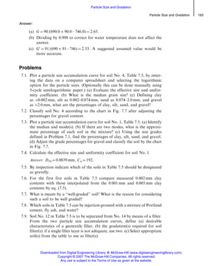 Answer:
(a) G ¼ 90/(690.0 þ 90.0 – 746.0) ¼ 2.65.
(b) Dividing by 0.998 to correct for water temperature does not affect the
answer.
(c) G0
¼ 91/(690 þ 91 – 746) ¼ 2.53. A suggested assumed value would be
more accurate.
Problems
7.1. Plot a particle size accumulation curve for soil No. 4, Table 7.5, by enter-
ing the data on a computer spreadsheet and selecting the logarithmic
option for the particle sizes. (Optionally this can be done manually using
5-cycle semilogarithmic paper.) (a) Evaluate the effective size and unifor-
mity coefficient. (b) What is the median grain size? (c) Defining clay
as 50.002 mm, silt as 0.002–0.074 mm, sand as 0.074–2.0 mm, and gravel
as 42.0 mm, what are the percentages of clay, silt, sand, and gravel?
7.2. Classify soil No. 4 according to the chart in Fig. 7.7 after adjusting the
percentages for gravel content.
7.3. Plot a particle size accumulation curve for soil No. 1, Table 7.5. (a) Identify
the median and mode(s). (b) If there are two modes, what is the approxi-
mate percentage of each soil in the mixture? (c) Using the size grades
defined in Problem 7.1, find the percentages of clay, silt, sand, and gravel.
(d) Adjust the grade percentages for gravel and classify the soil by the chart
in Fig. 7.7.
7.4. Calculate the effective size and uniformity coefficient for soil No. l.
Answer: D10 ¼ 0.0039 mm, Cu ¼ 192.
7.5. By inspection indicate which of the soils in Table 7.5 should be designated
as gravelly.
7.6. For the first five soils in Table 7.5 compare measured 0.002 mm clay
contents with those interpolated from the 0.001 mm and 0.005 mm clay
contents by eq. (7.5).
7.7. What is meant by a ‘‘well-graded’’ soil? What is the reason for considering
such a soil to be well graded?
7.8. Which soils in Table 7.5 can be injection-grouted with a mixture of Portland
cement, fly ash, and water?
7.9. Soil No. 12 in Table 7.5 is to be separated from No. 14 by means of a filter.
From the two particle size accumulation curves, define (a) desirable
characteristics of a geotextile filter, (b) the gradation(s) required for soil
filter(s): if a single filter layer is not adequate, use two. (c) Select appropriate
soil(s) from the table to use as filter(s).
Particle Size and Gradation 163
Particle Size and Gradation
Downloaded from Digital Engineering Library @ McGraw-Hill (www.digitalengineeringlibrary.com)
Copyright © 2007 The McGraw-Hill Companies. All rights reserved.
Any use is subject to the Terms of Use as given at the website.
 