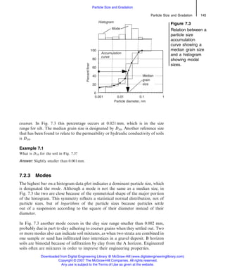 coarser. In Fig. 7.3 this percentage occurs at 0.021 mm, which is in the size
range for silt. The median grain size is designated by D50. Another reference size
that has been found to relate to the permeability or hydraulic conductivity of soils
is D10.
Example 7.1
What is D10 for the soil in Fig. 7.3?
Answer: Slightly smaller than 0.001 mm.
7.2.3 Modes
The highest bar on a histogram data plot indicates a dominant particle size, which
is designated the mode. Although a mode is not the same as a median size, in
Fig. 7.3 the two are close because of the symmetrical shape of the major portion
of the histogram. This symmetry reflects a statistical normal distribution, not of
particle sizes, but of logarithms of the particle sizes because particles settle
out of a suspension according to the square of their diameter instead of their
diameter.
In Fig. 7.3 another mode occurs in the clay size range smaller than 0.002 mm,
probably due in part to clay adhering to coarser grains when they settled out. Two
or more modes also can indicate soil mixtures, as when two strata are combined in
one sample or sand has infiltrated into interstices in a gravel deposit. B horizon
soils are bimodal because of infiltration by clay from the A horizon. Engineered
soils often are mixtures in order to improve their engineering properties.
Figure 7.3
Relation between a
particle size
accumulation
curve showing a
median grain size
and a histogram
showing modal
sizes.
Particle Size and Gradation 145
Particle Size and Gradation
Downloaded from Digital Engineering Library @ McGraw-Hill (www.digitalengineeringlibrary.com)
Copyright © 2007 The McGraw-Hill Companies. All rights reserved.
Any use is subject to the Terms of Use as given at the website.
 