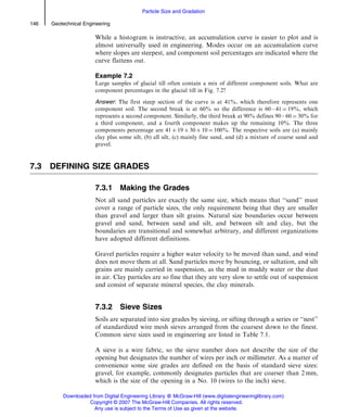 While a histogram is instructive, an accumulation curve is easier to plot and is
almost universally used in engineering. Modes occur on an accumulation curve
where slopes are steepest, and component soil percentages are indicated where the
curve flattens out.
Example 7.2
Large samples of glacial till often contain a mix of different component soils. What are
component percentages in the glacial till in Fig. 7.2?
Answer: The first steep section of the curve is at 41%, which therefore represents one
component soil. The second break is at 60% so the difference is 60 – 41 ¼ 19%, which
represents a second component. Similarly, the third break at 90% defines 90 – 60 ¼ 30% for
a third component, and a fourth component makes up the remaining 10%. The three
components percentage are 41 þ 19 þ 30 þ 10 ¼ 100%. The respective soils are (a) mainly
clay plus some silt, (b) all silt, (c) mainly fine sand, and (d) a mixture of coarse sand and
gravel.
7.3 DEFINING SIZE GRADES
7.3.1 Making the Grades
Not all sand particles are exactly the same size, which means that ‘‘sand’’ must
cover a range of particle sizes, the only requirement being that they are smaller
than gravel and larger than silt grains. Natural size boundaries occur between
gravel and sand, between sand and silt, and between silt and clay, but the
boundaries are transitional and somewhat arbitrary, and different organizations
have adopted different definitions.
Gravel particles require a higher water velocity to be moved than sand, and wind
does not move them at all. Sand particles move by bouncing, or saltation, and silt
grains are mainly carried in suspension, as the mud in muddy water or the dust
in air. Clay particles are so fine that they are very slow to settle out of suspension
and consist of separate mineral species, the clay minerals.
7.3.2 Sieve Sizes
Soils are separated into size grades by sieving, or sifting through a series or ‘‘nest’’
of standardized wire mesh sieves arranged from the coarsest down to the finest.
Common sieve sizes used in engineering are listed in Table 7.1.
A sieve is a wire fabric, so the sieve number does not describe the size of the
opening but designates the number of wires per inch or millimeter. As a matter of
convenience some size grades are defined on the basis of standard sieve sizes:
gravel, for example, commonly designates particles that are coarser than 2 mm,
which is the size of the opening in a No. 10 (wires to the inch) sieve.
146 Geotechnical Engineering
Particle Size and Gradation
Downloaded from Digital Engineering Library @ McGraw-Hill (www.digitalengineeringlibrary.com)
Copyright © 2007 The McGraw-Hill Companies. All rights reserved.
Any use is subject to the Terms of Use as given at the website.
 