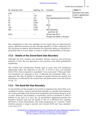 One complication is that sieve openings are not round; they are approximately
square. Spherical particles can pass through regardless of their orientation, but
few soil grains are spheres. Sieves therefore are vigorously shaken or vibrated for a
prescribed time in a sieve shaker in order to achieve reproducibility of the data.
7.3.3 Details of the Gravel-Sand Size Boundary
Although the most common size boundary between sand-size and gravel-size
particles is 2 mm, this size separation is not universal, even within geotechnical
engineering.
The Unified Soil Classification System used in earth dam and foundation
engineering makes the separation at the No. 4 (3/16 in.) sieve, and material
from 4.76 to 2 mm in diameter is considered ‘‘very coarse sand.’’ These and other
size boundaries are indicated in Fig. 7.2 Because the boundaries differ, it is
important that they be defined or included on graphs showing the particle size
distribution, as indicated by the vertical lines and grade names across the bottom
in Fig. 7.2.
7.3.4 The Sand-Silt Size Boundary
As silt particles are fine enough to be carried in suspension they show little or no
rounding of corners, whereas sand particles typically are abraded and rounded at
the corners and edges from having been transported and bounced along by wind
or water. However, the boundary is transitional, and for convenience it often is
defined on the basis of a sieve size. In geotechnical engineering practice the
boundary between sand and silt usually is that of a 200-mesh sieve opening,
0.075 mm or 75 mm (micrometers). The earlier designation was ‘‘microns.’’) Sand
therefore presents a range in particle sizes between 0.074 and 2 mm diameter,
a size ratio of 27.
No. (wires per inch) Opening, mm Comment Table 7.1
Standard sieve sizes
used in geotechnical
engineering
(Lid) ––
4 4.75 Gravel
10 . . . . . . . . . . . . . . . . . . . . . . . . . . . 2.0 . . . . . . . . . Size separating gravel and sand
20 0.85
40 0.425
À
60 0.25 Sand
140 0.106 #
200 . . . . . . . . . . . . . . . . . . . . . . . . . . . 0.075 . . . . . . . . . Size separating
sand from silt
(Pan) –– Silt and clay fall on
through and collect in the pane
Particle Size and Gradation 147
Particle Size and Gradation
Downloaded from Digital Engineering Library @ McGraw-Hill (www.digitalengineeringlibrary.com)
Copyright © 2007 The McGraw-Hill Companies. All rights reserved.
Any use is subject to the Terms of Use as given at the website.
 