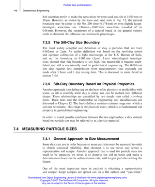 Soil scientists prefer to make the separation between sand and silt at 0.020 mm or
20 mm. However, as shown by the loess and sand soils in Fig. 7.2, the natural
boundary may be closer to the No. 200 sieve (0.074 mm) or even slightly larger.
Geologists sometimes use 1/16 mm ¼ 0.067 mm, sometimes rounded off to
0.06 mm. However, the occurrence of a natural break in the general vicinity
tends to diminish the influence on constituent percentages.
7.3.5 The Silt-Clay Size Boundary
The most widely accepted size definition of clay is particles that are finer
0.002 mm or 2 mm. An earlier definition was based on the resolving power
and eyepiece calibration of a light microscope at the U.S. Bureau of Soils,
and set the boundary at 0.005 mm (5 mm). Later mineralogical investiga-
tions showed that this boundary is too high, but meanwhile it became estab-
lished and still is occasionally used in geotechnical engineering. The 0.005 mm
size also requires less interpolation from measurements that routinely are
made after 1 hour and 1 day testing time. This is discussed in more detail in
section 7.4.6.
7.3.6 Silt-Clay Boundary Based on Physical Properties
Another approach is to define clay on the basis of its plasticity or moldability with
water, as silt is crumbly while clay is sticky and can be molded into different
shapes. These relationships are quantified by two simple tests called Atterberg
limits. These tests and the relationship to engineering soil classifications are
discussed in Chapter 12. The limits define a moisture content range over which a
soil can be molded. This range is the plasticity index, which is a fundamental soil
property in geotechnical engineering.
In order to avoid possible confusion between the two approaches, a clay content
based on particle size may be referred to as clay-size material.
7.4 MEASURING PARTICLE SIZES
7.4.1 General Approach to Size Measurement
Some shortcuts are in order because so many particles must be measured in order
to obtain statistical reliability. One shortcut is to use sieves and screen a
representative soil sample. Another approach that is used for particle sizes too
small to be separated on sieves is to disperse the soil in water and make a
determination based on the sedimentation rate, with largest particles settling the
fastest.
One of the most important steps in analysis is obtaining a representative
soil sample. Large samples are spread out on a flat surface and ‘‘quartered,’’
148 Geotechnical Engineering
Particle Size and Gradation
Downloaded from Digital Engineering Library @ McGraw-Hill (www.digitalengineeringlibrary.com)
Copyright © 2007 The McGraw-Hill Companies. All rights reserved.
Any use is subject to the Terms of Use as given at the website.
 