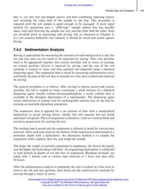 that is, cut into four pie-shaped sectors and then combining opposing sectors
and returning the other half of the sample to the bag. This procedure is
repeated until the soil sample is small enough to be managed. A more rapid
method for quartering uses a ‘‘riffle-type’’ sample splitter that has parallel
shuts, with half directing the sample one way and the other half the other. Soils
are air-dried prior to quartering and sieving, but as discussed in Chapter 6,
if a soil contains halloysite clay mineral, it should be saved and sealed against
drying.
7.4.2 Sedimentation Analysis
Sieving is appropriate for measuring the amounts of sand and gravel in a soil, but
silt and clay sizes are too small to be separated by sieving. Also, clay particles
tend to be aggregated together into coarser particles and to occur as coatings
on coarser particles. Gravel is removed by sieving, and the rest of the soil
normally is soaked in water and then agitated and dispersed using a chemical
dispersing agent. The suspension then is tested by measuring sedimentation rates,
and finally the part of the soil that is retained on a fine sieve is dried and analyzed
by sieving.
The general procedure is as follows. After sieving to remove gravel and coarser
particles, the soil is soaked in water containing a small amount of a chemical
dispersing agent, usually sodium hexametaphosphate, a water softener that is
available in the detergent department of a supermarket. The dispersing agent
forces substitution of sodium ions for exchangeable calcium ions on the clay by
creating an insoluble phosphate precipitate.
The suspension then is agitated for a set amount of time with a standardized
mechanical or air-jet stirring device. Ideally this will separate but not break
individual soil grains. The soil suspension is diluted to 1 liter in a vertical flask and
stirred in preparation for starting the test.
The starting time is noted and the suspension is allowed to settle for various time
intervals. After each time interval, the density of the suspension is determined at a
particular depth with a hydrometer. An alternative method is to sample the
suspension with a pipette, then dry and weigh the sample.
The larger the weight of particles remaining in suspension, the denser the liquid,
and the higher the hydrometer will float. An engineering hydrometer is calibrated
to read directly in grams of soil per liter of suspension. Readings normally are
taken after 1 minute and at various time intervals to 1 hour and then after
24 hours.
After the sedimentation analysis is completed, the soil is washed on a fine sieve to
remove the silt and clay particles, then dried and the sand fraction analyzed by
passing through a series of sieves.
Particle Size and Gradation 149
Particle Size and Gradation
Downloaded from Digital Engineering Library @ McGraw-Hill (www.digitalengineeringlibrary.com)
Copyright © 2007 The McGraw-Hill Companies. All rights reserved.
Any use is subject to the Terms of Use as given at the website.
 