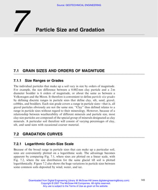 Source: GEOTECHNICAL ENGINEERING




7                 Particle Size and Gradation




7.1     GRAIN SIZES AND ORDERS OF MAGNITUDE

7.1.1    Size Ranges or Grades
The individual particles that make up a soil vary in size by orders of magnitude.
For example, the size difference between a 0.002 mm clay particle and a 2 m
diameter boulder is 6 orders of magnitude, or about the same as between a
Volkswagen and the Moon. It therefore is convenient to define particle size grades
by defining discrete ranges in particle sizes that define clay, silt, sand, gravel,
cobbles, and boulders. Each size grade covers a range in particle sizes––that is, all
gravel particles obviously are not the same size. ‘‘Clay’’ thus defined relates to a
range in particle sizes without regard to their mineralogy. However, because of a
relationship between weatherability of different minerals and particle size, most
clay-size particles are composed of the special group of minerals designated as clay
minerals. A particular soil therefore will consist of varying percentages of clay,
silt, and sand sizes with occasional coarser material.


7.2     GRADATION CURVES

7.2.1    Logarithmic Grain-Size Scale
Because of the broad range in particle sizes that can make up a particular soil,
sizes are conveniently plotted on a logarithmic scale. The advantage becomes
apparent by comparing Fig. 7.1, where sizes are plotted on a linear scale, with
Fig. 7.2, where the size distribution for the same glacial till soil is plotted
logarithmically. Figure 7.2 also shows the huge variations in particle sizes between
some common soils deposited by wind, water, and ice.



            Downloaded from Digital Engineering Library @ McGraw-Hill (www.digitalengineeringlibrary.com)   143
                     Copyright © 2007 The McGraw-Hill Companies. All rights reserved.
                        Any use is subject to the Terms of Use as given at the website.
 
