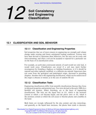 12.1 CLASSIFICATION AND SOIL BEHAVIOR
12.1.1 Classification and Engineering Properties
Soil properties that are of most concern in engineering are strength and volume
change under existing and future anticipated loading conditions. Various tests
have been devised to determine these behaviors, but the tests can be costly and
time-consuming, and often a soil can be accepted or rejected for a particular use
on the basis of its classification alone.
For example, an earth dam constructed entirely of sand would not only leak, it
would wash away. Classification can reveal if a soil may merit further
investigation for founding a highway or building foundation, or if it should be
rejected and either replaced, modified, or a different site selected. Important clues
can come from the geological and pedological origin, discussed in preceding
chapters. Another clue is the engineering classification, which can be useful even if
the origin is obscure or mixed, as in the case of random fill soil.
12.1.2 Classification Tests
Engineering classifications differ from scientific classifications because they focus
on physical properties and potential uses. Two tests devised in the early 1900s by a
Swedish soil scientist, Albert Atterberg, are at the heart of engineering
classifications. The tests are the liquid limit or LL, which is the moisture
content at which a soil become liquid, and the plastic limit or PL, which is
the moisture content at which the soil ceases to become plastic and crumbles in
the hand.
Both limits are strongly influenced by the clay content and clay mineralogy,
and generally as the liquid limit increases, the plastic limit tends to decrease.
12 Soil Consistency
and Engineering
Classification
246
Source: GEOTECHNICAL ENGINEERING
Downloaded from Digital Engineering Library @ McGraw-Hill (www.digitalengineeringlibrary.com)
Copyright © 2007 The McGraw-Hill Companies. All rights reserved.
Any use is subject to the Terms of Use as given at the website.
 