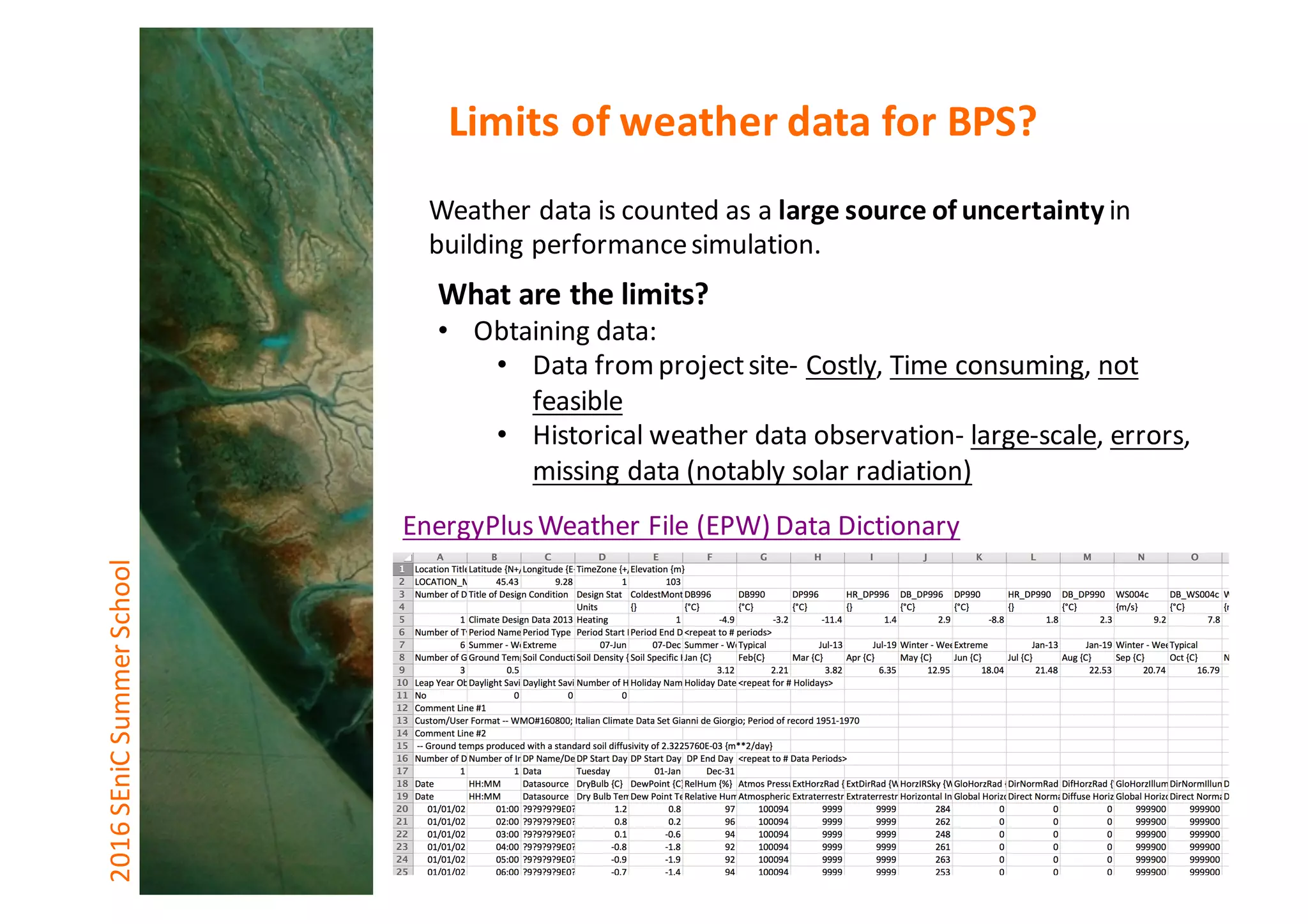 Weather	data	is	counted	as	a	large	source	of	uncertainty	in	
building	performance	simulation.
What	are	the	limits?
• Obtaining	data:
• Data	from	project	site- Costly,	Time	consuming,	not	
feasible
• Historical	weather	data	observation- large-scale,	errors,	
missing	data	(notably	solar	radiation)
2016	SEniCSummer	School Limits	of	weather	data	for	BPS?
EnergyPlus	Weather	File	(EPW)	Data	Dictionary
 