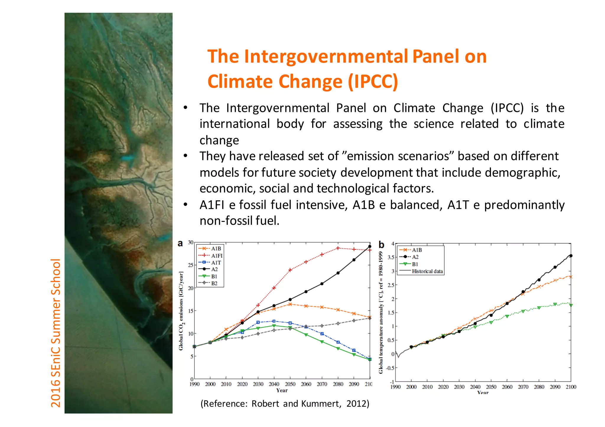 • The Intergovernmental Panel on Climate Change (IPCC) is the
international body for assessing the science related to climate
change
• They	have	released	set	of	”emission	scenarios”	based	on	different	
models	for	future	society	development	that	include	demographic,	
economic,	social	and	technological	factors.
• A1FI e fossil fuel intensive, A1B e balanced, A1T e predominantly
non-fossil fuel.
2016	SEniCSummer	School The	Intergovernmental	Panel	on	
Climate	Change	(IPCC)
(Reference:	Robert	and	Kummert,	 2012)
 