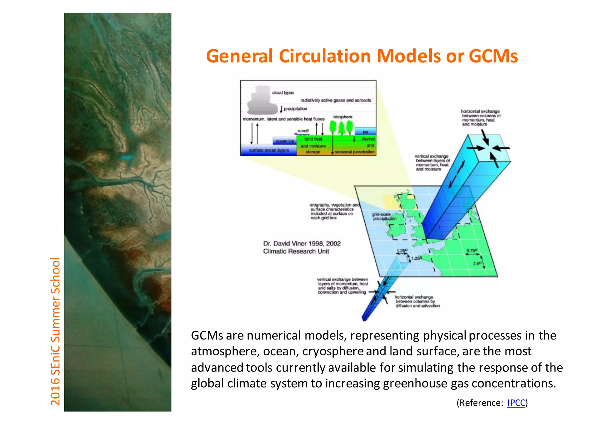 GCMs	are	numerical	models,	representing	physical	processes	in	the	
atmosphere,	ocean,	cryosphere	and	land	surface,	are	the	most	
advanced	tools	currently	available	for	simulating	the	response	of	the	
global	climate	system	to	increasing	greenhouse	gas	concentrations.
2016	SEniCSummer	School General	Circulation	Models	or	GCMs
(Reference:	IPCC)
 